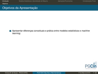Introdução Modelos Estatísticos e Aprendizado de Máquina Aplicações/Ferramentas Considerações Finais
Objetivos
Objetivos da Apresentação
1 Apresentar diferenças conceituais e prática entre modelos estatísticos e machine
learning;
Vinícius M. de Sousa (PGCIn/UFSC) PCI410045 (Big Data e Web Semântica) 17 de Maio de 2019 7 / 29
 