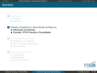 Introdução Modelos Estatísticos e Aprendizado de Máquina Aplicações/Ferramentas Considerações Finais
Sumário
1 Introdução
Prólogo
Objetivos
2 Modelos Estatísticos e Aprendizado de Máquina
Diferenças Conceituais
Exemplo: IPCA Previsão e Causalidade
3 Aplicações/Ferramentas
Estatística no Esporte
ML na compra de Roupas
Ferramentas
4 Considerações Finais
Conclusões
Bibliograﬁa
Q & A e Contato
Vinícius M. de Sousa (PGCIn/UFSC) PCI410045 (Big Data e Web Semântica) 17 de Maio de 2019 8 / 29
 