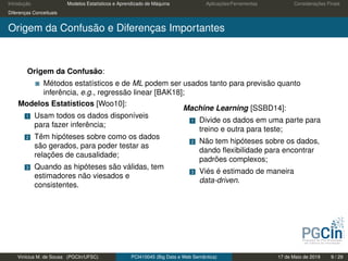 Introdução Modelos Estatísticos e Aprendizado de Máquina Aplicações/Ferramentas Considerações Finais
Diferenças Conceituais
Origem da Confusão e Diferenças Importantes
Origem da Confusão:
Métodos estatísticos e de ML podem ser usados tanto para previsão quanto
inferência, e.g., regressão linear [BAK18];
Modelos Estatísticos [Woo10]:
1 Usam todos os dados disponíveis
para fazer inferência;
2 Têm hipóteses sobre como os dados
são gerados, para poder testar as
relações de causalidade;
3 Quando as hipóteses são válidas, tem
estimadores não viesados e
consistentes.
Machine Learning [SSBD14]:
1 Divide os dados em uma parte para
treino e outra para teste;
2 Não tem hipóteses sobre os dados,
dando ﬂexibilidade para encontrar
padrões complexos;
3 Viés é estimado de maneira
data-driven.
Vinícius M. de Sousa (PGCIn/UFSC) PCI410045 (Big Data e Web Semântica) 17 de Maio de 2019 9 / 29
 