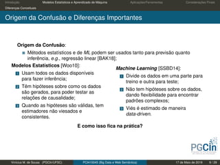Introdução Modelos Estatísticos e Aprendizado de Máquina Aplicações/Ferramentas Considerações Finais
Diferenças Conceituais
Origem da Confusão e Diferenças Importantes
Origem da Confusão:
Métodos estatísticos e de ML podem ser usados tanto para previsão quanto
inferência, e.g., regressão linear [BAK18];
Modelos Estatísticos [Woo10]:
1 Usam todos os dados disponíveis
para fazer inferência;
2 Têm hipóteses sobre como os dados
são gerados, para poder testar as
relações de causalidade;
3 Quando as hipóteses são válidas, tem
estimadores não viesados e
consistentes.
Machine Learning [SSBD14]:
1 Divide os dados em uma parte para
treino e outra para teste;
2 Não tem hipóteses sobre os dados,
dando ﬂexibilidade para encontrar
padrões complexos;
3 Viés é estimado de maneira
data-driven.
E como isso ﬁca na prática?
Vinícius M. de Sousa (PGCIn/UFSC) PCI410045 (Big Data e Web Semântica) 17 de Maio de 2019 9 / 29
 