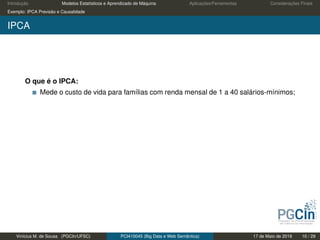 Introdução Modelos Estatísticos e Aprendizado de Máquina Aplicações/Ferramentas Considerações Finais
Exemplo: IPCA Previsão e Causalidade
IPCA
O que é o IPCA:
Mede o custo de vida para famílias com renda mensal de 1 a 40 salários-mínimos;
Vinícius M. de Sousa (PGCIn/UFSC) PCI410045 (Big Data e Web Semântica) 17 de Maio de 2019 10 / 29
 