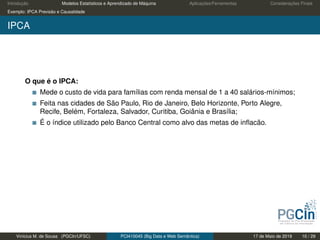 Introdução Modelos Estatísticos e Aprendizado de Máquina Aplicações/Ferramentas Considerações Finais
Exemplo: IPCA Previsão e Causalidade
IPCA
O que é o IPCA:
Mede o custo de vida para famílias com renda mensal de 1 a 40 salários-mínimos;
Feita nas cidades de São Paulo, Rio de Janeiro, Belo Horizonte, Porto Alegre,
Recife, Belém, Fortaleza, Salvador, Curitiba, Goiânia e Brasília;
É o índice utilizado pelo Banco Central como alvo das metas de inﬂacão.
Vinícius M. de Sousa (PGCIn/UFSC) PCI410045 (Big Data e Web Semântica) 17 de Maio de 2019 10 / 29
 
