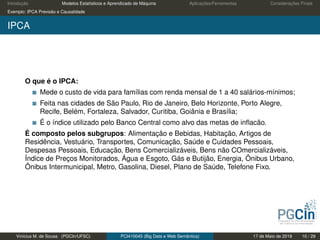 Introdução Modelos Estatísticos e Aprendizado de Máquina Aplicações/Ferramentas Considerações Finais
Exemplo: IPCA Previsão e Causalidade
IPCA
O que é o IPCA:
Mede o custo de vida para famílias com renda mensal de 1 a 40 salários-mínimos;
Feita nas cidades de São Paulo, Rio de Janeiro, Belo Horizonte, Porto Alegre,
Recife, Belém, Fortaleza, Salvador, Curitiba, Goiânia e Brasília;
É o índice utilizado pelo Banco Central como alvo das metas de inﬂacão.
É composto pelos subgrupos: Alimentação e Bebidas, Habitação, Artigos de
Residência, Vestuário, Transportes, Comunicação, Saúde e Cuidades Pessoais,
Despesas Pessoais, Educação, Bens Comercializáveis, Bens não COmercializáveis,
Índice de Preços Monitorados, Água e Esgoto, Gás e Butijão, Energia, Ônibus Urbano,
Ônibus Intermunicipal, Metro, Gasolina, Diesel, Plano de Saúde, Telefone Fixo.
Vinícius M. de Sousa (PGCIn/UFSC) PCI410045 (Big Data e Web Semântica) 17 de Maio de 2019 10 / 29
 