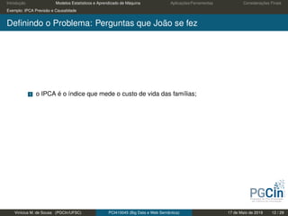 Introdução Modelos Estatísticos e Aprendizado de Máquina Aplicações/Ferramentas Considerações Finais
Exemplo: IPCA Previsão e Causalidade
Deﬁnindo o Problema: Perguntas que João se fez
1 o IPCA é o índice que mede o custo de vida das famílias;
Vinícius M. de Sousa (PGCIn/UFSC) PCI410045 (Big Data e Web Semântica) 17 de Maio de 2019 12 / 29
 