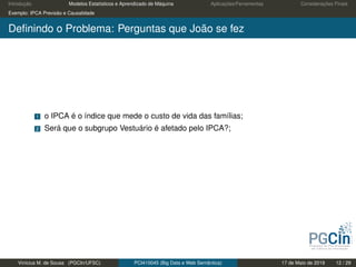 Introdução Modelos Estatísticos e Aprendizado de Máquina Aplicações/Ferramentas Considerações Finais
Exemplo: IPCA Previsão e Causalidade
Deﬁnindo o Problema: Perguntas que João se fez
1 o IPCA é o índice que mede o custo de vida das famílias;
2 Será que o subgrupo Vestuário é afetado pelo IPCA?;
Vinícius M. de Sousa (PGCIn/UFSC) PCI410045 (Big Data e Web Semântica) 17 de Maio de 2019 12 / 29
 