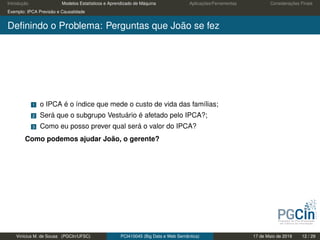 Introdução Modelos Estatísticos e Aprendizado de Máquina Aplicações/Ferramentas Considerações Finais
Exemplo: IPCA Previsão e Causalidade
Deﬁnindo o Problema: Perguntas que João se fez
1 o IPCA é o índice que mede o custo de vida das famílias;
2 Será que o subgrupo Vestuário é afetado pelo IPCA?;
3 Como eu posso prever qual será o valor do IPCA?
Como podemos ajudar João, o gerente?
Vinícius M. de Sousa (PGCIn/UFSC) PCI410045 (Big Data e Web Semântica) 17 de Maio de 2019 12 / 29
 