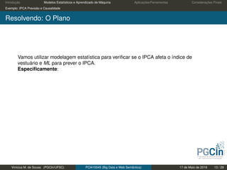 Introdução Modelos Estatísticos e Aprendizado de Máquina Aplicações/Ferramentas Considerações Finais
Exemplo: IPCA Previsão e Causalidade
Resolvendo: O Plano
Vamos utilizar modelagem estatística para veriﬁcar se o IPCA afeta o índice de
vestuário e ML para prever o IPCA.
Especiﬁcamente:
Vinícius M. de Sousa (PGCIn/UFSC) PCI410045 (Big Data e Web Semântica) 17 de Maio de 2019 13 / 29
 