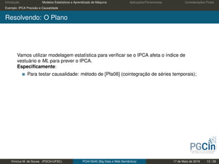 Introdução Modelos Estatísticos e Aprendizado de Máquina Aplicações/Ferramentas Considerações Finais
Exemplo: IPCA Previsão e Causalidade
Resolvendo: O Plano
Vamos utilizar modelagem estatística para veriﬁcar se o IPCA afeta o índice de
vestuário e ML para prever o IPCA.
Especiﬁcamente:
Para testar causalidade: método de [Pfa08] (cointegração de séries temporais);
Vinícius M. de Sousa (PGCIn/UFSC) PCI410045 (Big Data e Web Semântica) 17 de Maio de 2019 13 / 29
 