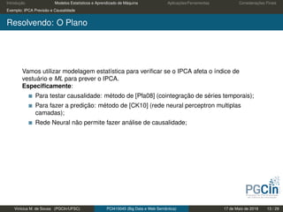Introdução Modelos Estatísticos e Aprendizado de Máquina Aplicações/Ferramentas Considerações Finais
Exemplo: IPCA Previsão e Causalidade
Resolvendo: O Plano
Vamos utilizar modelagem estatística para veriﬁcar se o IPCA afeta o índice de
vestuário e ML para prever o IPCA.
Especiﬁcamente:
Para testar causalidade: método de [Pfa08] (cointegração de séries temporais);
Para fazer a predição: método de [CK10] (rede neural perceptron multiplas
camadas);
Rede Neural não permite fazer análise de causalidade;
Vinícius M. de Sousa (PGCIn/UFSC) PCI410045 (Big Data e Web Semântica) 17 de Maio de 2019 13 / 29
 