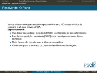 Introdução Modelos Estatísticos e Aprendizado de Máquina Aplicações/Ferramentas Considerações Finais
Exemplo: IPCA Previsão e Causalidade
Resolvendo: O Plano
Vamos utilizar modelagem estatística para veriﬁcar se o IPCA afeta o índice de
vestuário e ML para prever o IPCA.
Especiﬁcamente:
Para testar causalidade: método de [Pfa08] (cointegração de séries temporais);
Para fazer a predição: método de [CK10] (rede neural perceptron multiplas
camadas);
Rede Neural não permite fazer análise de causalidade;
Vamos comparar o resultado da previsão das diferentes abordagens.
Vinícius M. de Sousa (PGCIn/UFSC) PCI410045 (Big Data e Web Semântica) 17 de Maio de 2019 13 / 29
 