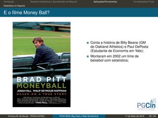 Introdução Modelos Estatísticos e Aprendizado de Máquina Aplicações/Ferramentas Considerações Finais
Estatística no Esporte
E o ﬁlme Money Ball?
Conta a história de Billy Beane (GM
do Oakland Athletics) e Paul DePosta
(Estudante de Economis em Yale);
Montaram em 2002 um time de
beisebol com estatística;
Vinícius M. de Sousa (PGCIn/UFSC) PCI410045 (Big Data e Web Semântica) 17 de Maio de 2019 20 / 29
 