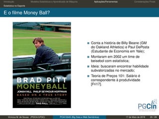 Introdução Modelos Estatísticos e Aprendizado de Máquina Aplicações/Ferramentas Considerações Finais
Estatística no Esporte
E o ﬁlme Money Ball?
Conta a história de Billy Beane (GM
do Oakland Athletics) e Paul DePosta
(Estudante de Economis em Yale);
Montaram em 2002 um time de
beisebol com estatística;
Ideia: buscaram encontrar habilidade
subvalorizadas no mercado;
Teoria de Preços 101: Salário é
correspondente à produtividade
[Fri17].
Vinícius M. de Sousa (PGCIn/UFSC) PCI410045 (Big Data e Web Semântica) 17 de Maio de 2019 20 / 29
 