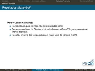 Introdução Modelos Estatísticos e Aprendizado de Máquina Aplicações/Ferramentas Considerações Finais
Estatística no Esporte
Resultados Moneyball
Para o Oakland Athletics:
Há resistência, pois no início não teve resultados bons;
Perderam nas ﬁnais de Divisão, porém atualmente detêm o 5olugar no recorde de
vitórias seguidas;
Resultou em uma das temporadas com maior lucro da franquia [Fri17].
Vinícius M. de Sousa (PGCIn/UFSC) PCI410045 (Big Data e Web Semântica) 17 de Maio de 2019 21 / 29
 