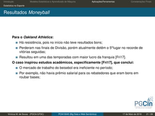 Introdução Modelos Estatísticos e Aprendizado de Máquina Aplicações/Ferramentas Considerações Finais
Estatística no Esporte
Resultados Moneyball
Para o Oakland Athletics:
Há resistência, pois no início não teve resultados bons;
Perderam nas ﬁnais de Divisão, porém atualmente detêm o 5olugar no recorde de
vitórias seguidas;
Resultou em uma das temporadas com maior lucro da franquia [Fri17].
O caso inspirou estudos acadêmicos, especiﬁcamente [Fri17], que conclui:
O mercado de trabalho do beisebol era ineﬁciente no período;
Por exemplo, não havia prêmio salarial para os rebatedores que eram bons em
roubar bases;
Vinícius M. de Sousa (PGCIn/UFSC) PCI410045 (Big Data e Web Semântica) 17 de Maio de 2019 21 / 29
 