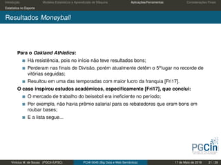 Introdução Modelos Estatísticos e Aprendizado de Máquina Aplicações/Ferramentas Considerações Finais
Estatística no Esporte
Resultados Moneyball
Para o Oakland Athletics:
Há resistência, pois no início não teve resultados bons;
Perderam nas ﬁnais de Divisão, porém atualmente detêm o 5olugar no recorde de
vitórias seguidas;
Resultou em uma das temporadas com maior lucro da franquia [Fri17].
O caso inspirou estudos acadêmicos, especiﬁcamente [Fri17], que conclui:
O mercado de trabalho do beisebol era ineﬁciente no período;
Por exemplo, não havia prêmio salarial para os rebatedores que eram bons em
roubar bases;
E a lista segue...
Vinícius M. de Sousa (PGCIn/UFSC) PCI410045 (Big Data e Web Semântica) 17 de Maio de 2019 21 / 29
 