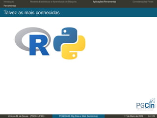 Introdução Modelos Estatísticos e Aprendizado de Máquina Aplicações/Ferramentas Considerações Finais
Ferramentas
Talvez as mais conhecidas
Vinícius M. de Sousa (PGCIn/UFSC) PCI410045 (Big Data e Web Semântica) 17 de Maio de 2019 24 / 29
 