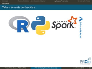 Introdução Modelos Estatísticos e Aprendizado de Máquina Aplicações/Ferramentas Considerações Finais
Ferramentas
Talvez as mais conhecidas
Vinícius M. de Sousa (PGCIn/UFSC) PCI410045 (Big Data e Web Semântica) 17 de Maio de 2019 24 / 29
 