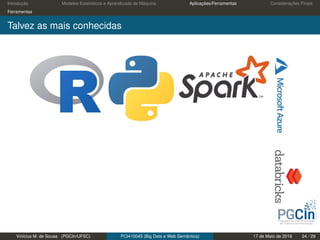 Introdução Modelos Estatísticos e Aprendizado de Máquina Aplicações/Ferramentas Considerações Finais
Ferramentas
Talvez as mais conhecidas
Vinícius M. de Sousa (PGCIn/UFSC) PCI410045 (Big Data e Web Semântica) 17 de Maio de 2019 24 / 29
 