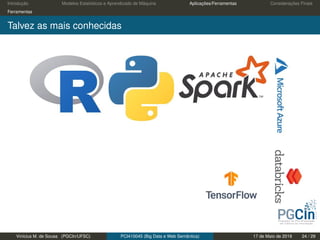 Introdução Modelos Estatísticos e Aprendizado de Máquina Aplicações/Ferramentas Considerações Finais
Ferramentas
Talvez as mais conhecidas
Vinícius M. de Sousa (PGCIn/UFSC) PCI410045 (Big Data e Web Semântica) 17 de Maio de 2019 24 / 29
 