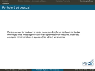 Introdução Modelos Estatísticos e Aprendizado de Máquina Aplicações/Ferramentas Considerações Finais
Conclusões
Por hoje é só pessoal!
Espera-se aqui ter dado um primeiro passo em direção ao esclarecimento das
diferenças entre modelagem estatística e aprendizado de máquina. Mostrado
exemplos compreensíveis e algumas (das várias) ferramentas.
Vinícius M. de Sousa (PGCIn/UFSC) PCI410045 (Big Data e Web Semântica) 17 de Maio de 2019 26 / 29
 