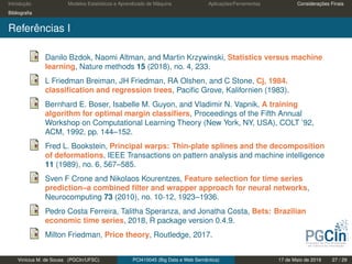 Introdução Modelos Estatísticos e Aprendizado de Máquina Aplicações/Ferramentas Considerações Finais
Bibliograﬁa
Referências I
Danilo Bzdok, Naomi Altman, and Martin Krzywinski, Statistics versus machine
learning, Nature methods 15 (2018), no. 4, 233.
L Friedman Breiman, JH Friedman, RA Olshen, and C Stone, Cj, 1984.
classiﬁcation and regression trees, Paciﬁc Grove, Kalifornien (1983).
Bernhard E. Boser, Isabelle M. Guyon, and Vladimir N. Vapnik, A training
algorithm for optimal margin classiﬁers, Proceedings of the Fifth Annual
Workshop on Computational Learning Theory (New York, NY, USA), COLT ’92,
ACM, 1992, pp. 144–152.
Fred L. Bookstein, Principal warps: Thin-plate splines and the decomposition
of deformations, IEEE Transactions on pattern analysis and machine intelligence
11 (1989), no. 6, 567–585.
Sven F Crone and Nikolaos Kourentzes, Feature selection for time series
prediction–a combined ﬁlter and wrapper approach for neural networks,
Neurocomputing 73 (2010), no. 10-12, 1923–1936.
Pedro Costa Ferreira, Talitha Speranza, and Jonatha Costa, Bets: Brazilian
economic time series, 2018, R package version 0.4.9.
Milton Friedman, Price theory, Routledge, 2017.
Vinícius M. de Sousa (PGCIn/UFSC) PCI410045 (Big Data e Web Semântica) 17 de Maio de 2019 27 / 29
 
