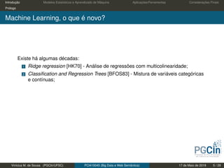 Introdução Modelos Estatísticos e Aprendizado de Máquina Aplicações/Ferramentas Considerações Finais
Prólogo
Machine Learning, o que é novo?
Existe há algumas décadas:
1 Ridge regression [HK70] - Análise de regressões com multicolinearidade;
2 Classiﬁcation and Regression Trees [BFOS83] - Mistura de variáveis categóricas
e contínuas;
Vinícius M. de Sousa (PGCIn/UFSC) PCI410045 (Big Data e Web Semântica) 17 de Maio de 2019 5 / 29
 
