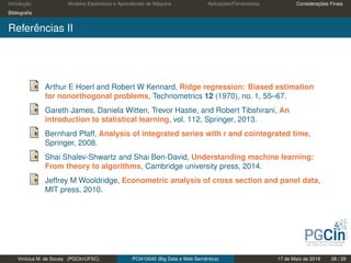 Introdução Modelos Estatísticos e Aprendizado de Máquina Aplicações/Ferramentas Considerações Finais
Bibliograﬁa
Referências II
Arthur E Hoerl and Robert W Kennard, Ridge regression: Biased estimation
for nonorthogonal problems, Technometrics 12 (1970), no. 1, 55–67.
Gareth James, Daniela Witten, Trevor Hastie, and Robert Tibshirani, An
introduction to statistical learning, vol. 112, Springer, 2013.
Bernhard Pfaff, Analysis of integrated series with r and cointegrated time,
Springer, 2008.
Shai Shalev-Shwartz and Shai Ben-David, Understanding machine learning:
From theory to algorithms, Cambridge university press, 2014.
Jeffrey M Wooldridge, Econometric analysis of cross section and panel data,
MIT press, 2010.
Vinícius M. de Sousa (PGCIn/UFSC) PCI410045 (Big Data e Web Semântica) 17 de Maio de 2019 28 / 29
 