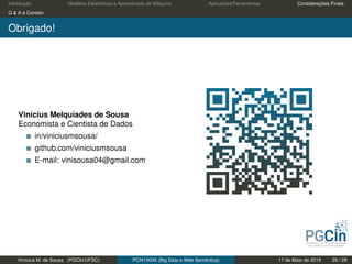 Introdução Modelos Estatísticos e Aprendizado de Máquina Aplicações/Ferramentas Considerações Finais
Q & A e Contato
Obrigado!
Vinícius Melquíades de Sousa
Economista e Cientista de Dados
in/viniciusmsousa/
github.com/viniciusmsousa
E-mail: vinisousa04@gmail.com
Vinícius M. de Sousa (PGCIn/UFSC) PCI410045 (Big Data e Web Semântica) 17 de Maio de 2019 29 / 29
 