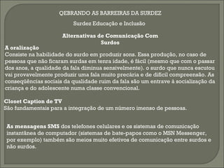 QEBRANDO AS BARREIRAS DA SURDEZ
                          Surdez Educação e Inclusão

                     Alternativas de Comunicação Com
                                   Surdos
A oralização
Consiste na habilidade do surdo em produzir sons. Essa produção, no caso de
pessoas que não ficaram surdas em tenra idade, é fácil (mesmo que com o passar
dos anos, a qualidade da fala diminua sensivelmente). o surdo que nunca escutou
vai provavelmente produzir uma fala muito precária e de difícil compreensão. As
conseqüências sociais da qualidade ruim da fala são um entrave à socialização da
criança e do adolescente numa classe convencional.

Closet Caption de TV
São fundamentais para a integração de um número imenso de pessoas.


As mensagens SMS dos telefones celulares e os sistemas de comunicação
instantânea de computador (sistemas de bate-papos como o MSN Messenger,
por exemplo) também são meios muito efetivos de comunicação entre surdos e
não surdos.
 