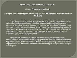 QEBRANDO AS BARREIRAS DA SURDEZ

                         Surdez Educação e Inclusão

Avanços nas Tecnologias Voltadas para Uso de Pessoas com Deficiência
                             Auditiva

       O uso de computadores é de grande auxílio na oralização, na medida em que
 pode substituir inúmeros desses aparelhos especializados, com softwares de
 tratamento digital do som que é obtido por meio de um microfone. Tais programas
 realizam inúmeras transformações no som (por exemplo, associando frequências a
 cores, ou movendo objetos na tela com a voz, para dar o melhor feedback possível.
 Infelizmente, a maior parte destes programas são caríssimos, destinados a uso
 profissional por fonoaudiólogos apenas.

      Pesquisas em andamento como: o reconhecimento e a síntese de voz, a
 microeletrônica e a miniaturização dos equipamentos, além de técnicas sofisticadas
 de processamento de informação nos dão a certeza de que em poucos anos, haverá
 amplo suporte aos deficientes auditivos com diversos tipos de aparelhos e soluções
 tecnológicas.
 