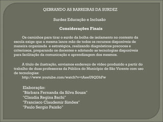 QEBRANDO AS BARREIRAS DA SURDEZ

                       Surdez Educação e Inclusão

                          Considerações Finais

     Os caminhos para tirar o surdo da bolha de isolamento no contexto da
escola exige que a mesma lance mão de todos os recursos disponíveis de
maneira organizada e estratégica, realizando diagnósticos precoces e
criteriosos, preparando os docentes e adotando as tecnologias disponíveis
para facilitação da comunicação e aprendizagem dos mesmos.

     A título de ilustração, enviamos endereço de vídeo produzido a partir do
trabalho de duas professoras da Pública do Município de São Vicente com uso
de tecnologias:
     http://www.youtube.com/watch?v=tAeeU9QDhFw

     Elaboração:
     "Bárbara Fernanda da Silva Souza"
     "Claudia Regina Bachi"
     "Francisco Claudemir Simões"
     "Paulo Sergio Paixão"
 