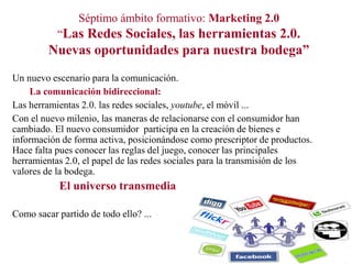 Séptimo ámbito formativo: Marketing 2.0
“Las Redes Sociales, las herramientas 2.0.

Nuevas oportunidades para nuestra bodega”
Un nuevo escenario para la comunicación.
La comunicación bidireccional:
Las herramientas 2.0. las redes sociales, youtube, el móvil ...
Con el nuevo milenio, las maneras de relacionarse con el consumidor han
cambiado. El nuevo consumidor participa en la creación de bienes e
información de forma activa, posicionándose como prescriptor de productos.
Hace falta pues conocer las reglas del juego, conocer las principales
herramientas 2.0, el papel de las redes sociales para la transmisión de los
valores de la bodega.

El universo transmedia
Como sacar partido de todo ello? ...

 