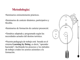 Metodologia:
•Seminarios eminentemente prácticos.

•Seminarios de carácter dinámico, participativo y
flexible.
•Seminarios de formación de carácter presencial.

•Temática adaptada y programada según las
necesidades actuales del destino turístico.
•Nuestra pedagogía de trabajo está basada en el
sistema Learning by Doing, es decir, “aprender
haciendo”, facilitando los procesos y los métodos
de trabajo a todos los actores asistentes a la
formación.

 