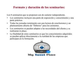 Formato y duración de los seminarios:
Los 8 seminarios que se proponen son de carácter independiente.
• Los seminarios incluyen una parte de exposición y conocimiento y una
parte práctica.
• Todas las jornadas terminarán con una lectura de conclusiones y un
planteamiento abierto de “Deberes” para los asistentes.
• Los seminarios se pueden adaptar a las necesidades del cliente y se
realizaran in place.
• La finalidad de estos seminarios es que los conocimientos adquiridos
se puedan aplicar directamente a la realidad de las empresas que
participan en la formación.

 