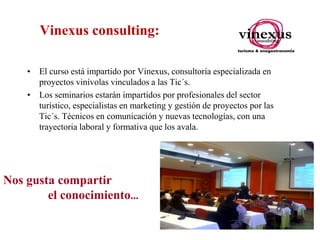 Vinexus consulting:
• El curso está impartido por Vinexus, consultoría especializada en
proyectos vinívolas vinculados a las Tic´s.
• Los seminarios estarán impartidos por profesionales del sector
turístico, especialistas en marketing y gestión de proyectos por las
Tic´s. Técnicos en comunicación y nuevas tecnologías, con una
trayectoria laboral y formativa que los avala.

Nos gusta compartir
el conocimiento...

 