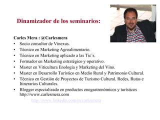 Dinamizador de los seminarios:
Carles Mera : @Carlesmera
• Socio consultor de Vinexus.
• Técnico en Marketing Agroalimentario.
• Técnico en Marketing aplicado a las Tic´s.
• Formador en Marketing estratégico y operativo.
• Master en Viticultura Enología y Marketing del Vino.
• Master en Desarrollo Turístico en Medio Rural y Patrimonio Cultural.
• Técnico en Gestión de Proyectos de Turismo Cultural. Redes, Rutas e
Itinerarios Culturales.
• Blogger especializado en productos enogastronómicos y turísticos
http://www.carlesmera.com
http://www.linkedin.com/in/carlesmera

 