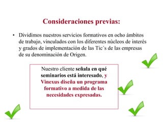 Consideraciones previas:
• Dividimos nuestros servicios formativos en ocho ámbitos
de trabajo, vinculados con los diferentes núcleos de interés
y grados de implementación de las Tic´s de las empresas
de su denominación de Origen.

Nuestro cliente señala en qué
seminarios está interesado, y
Vinexus diseña un programa
formativo a medida de las
necesidades expresadas.

 