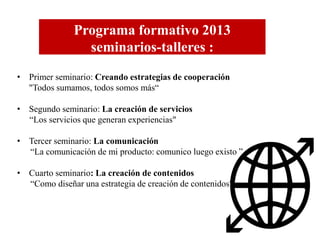 Programa formativo 2013
seminarios-talleres :
• Primer seminario: Creando estrategias de cooperación
"Todos sumamos, todos somos más“
• Segundo seminario: La creación de servicios
“Los servicios que generan experiencias"
• Tercer seminario: La comunicación
“La comunicación de mi producto: comunico luego existo ”
• Cuarto seminario: La creación de contenidos
“Como diseñar una estrategia de creación de contenidos"

 