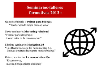 Seminarios-talleres
formativos 2013 :
Quinto seminario : Twitter para bodegas
“Twitter donde mejor canta el vino”
Sexto seminario: Marketing relacional
“Formar parte del grupo:
Como estar en la conversación”
Séptimo seminario: Marketing 2.0
“Las Redes Sociales, las herramientas 2.0.
Nuevas oportunidades para nuestra bodega”
Octavo seminario: La comercialización
“E-commerce,
nuestra tienda abierta al mundo”

 