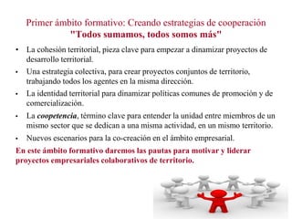 Primer ámbito formativo: Creando estrategias de cooperación
"Todos sumamos, todos somos más"
• La cohesión territorial, pieza clave para empezar a dinamizar proyectos de
desarrollo territorial.
Una estrategia colectiva, para crear proyectos conjuntos de territorio,
trabajando todos los agentes en la misma dirección.
La identidad territorial para dinamizar políticas comunes de promoción y de
comercialización.
La coopetencia, término clave para entender la unidad entre miembros de un
mismo sector que se dedican a una misma actividad, en un mismo territorio.
Nuevos escenarios para la co-creación en el ámbito empresarial.
En este ámbito formativo daremos las pautas para motivar y liderar
proyectos empresariales colaborativos de territorio.

 