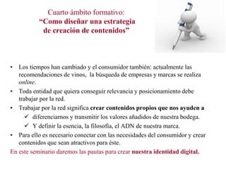 Cuarto ámbito formativo:
“Como diseñar una estrategia
de creación de contenidos”

• Los tiempos han cambiado y el consumidor también: actualmente las
recomendaciones de vinos, la búsqueda de empresas y marcas se realiza
online.
• Toda entidad que quiera conseguir relevancia y posicionamiento debe
trabajar por la red.
• Trabajar por la red significa crear contenidos propios que nos ayuden a
 diferenciarnos y transmitir los valores añadidos de nuestra bodega.
 Y definir la esencia, la filosofía, el ADN de nuestra marca.
• Para ello es necesario conectar con las necesidades del consumidor y crear
contenidos que sean atractivos para éste.
En este seminario daremos las pautas para crear nuestra identidad digital.

 