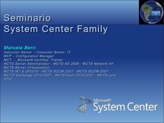 Seminario
System Center Family
Marcela Berri
Instructor Senior / Consultor Senior IT
MVP – Configuration Manager
MCT - Microsoft Certified Trainer
MCTS Server Administrator - MCTS AD 2008 - MCTS Network Inf
MCTS Server Virtualization
MCTS W7 & Off2010 - MCTS SCCM 2007 - MCTS SCOM 2007
MCITP Exchange 2010/2007 - MCTS Exch 2010/2007 - MCTS Lync
2010
 