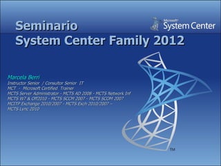 Seminario
   System Center Family 2012

Marcela Berri
Instructor Senior / Consultor Senior IT
MCT - Microsoft Certified Trainer
MCTS Server Administrator - MCTS AD 2008 - MCTS Network Inf
MCTS W7 & Off2010 - MCTS SCCM 2007 - MCTS SCOM 2007
MCITP Exchange 2010/2007 - MCTS Exch 2010/2007 –
MCTS Lync 2010
 