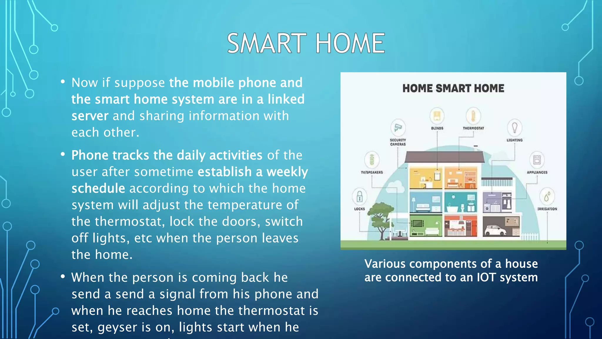 • Now if suppose the mobile phone and
the smart home system are in a linked
server and sharing information with
each other.
• Phone tracks the daily activities of the
user after sometime establish a weekly
schedule according to which the home
system will adjust the temperature of
the thermostat, lock the doors, switch
off lights, etc when the person leaves
the home.
• When the person is coming back he
send a send a signal from his phone and
when he reaches home the thermostat is
set, geyser is on, lights start when he
Various components of a house
are connected to an IOT system
 