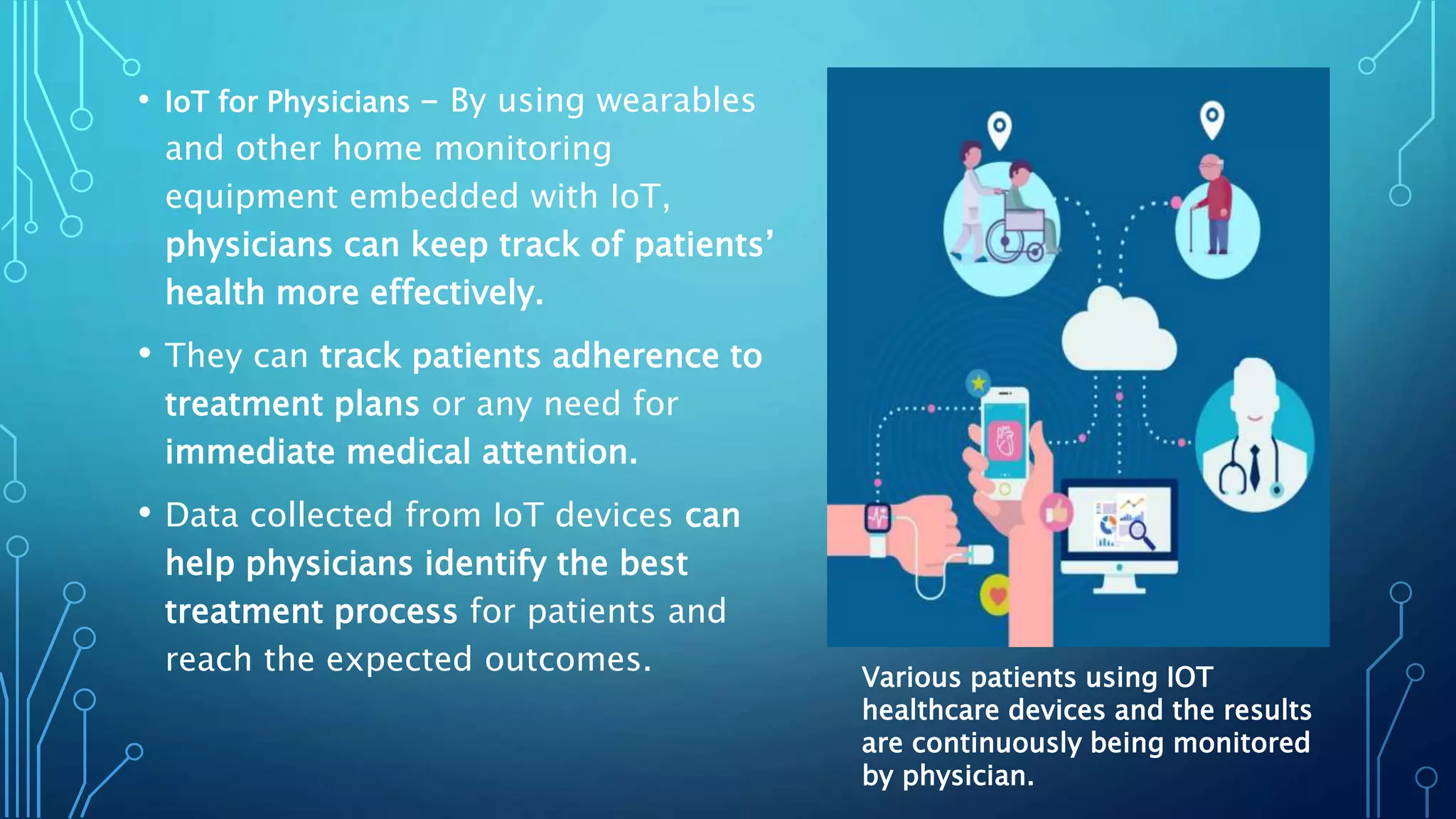 • IoT for Physicians - By using wearables
and other home monitoring
equipment embedded with IoT,
physicians can keep track of patients’
health more effectively.
• They can track patients adherence to
treatment plans or any need for
immediate medical attention.
• Data collected from IoT devices can
help physicians identify the best
treatment process for patients and
reach the expected outcomes. Various patients using IOT
healthcare devices and the results
are continuously being monitored
by physician.
 