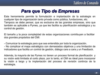 Para que Tipo de Empresas
Esta herramienta permite la formulación e implantación de la estrategia en
cualquier tipo de organización tanto privada como pública, fundaciones, etc.
Tampoco se debe pensar, que es exclusiva de las grandes empresas, sino que
también es aplicable a Pymes, ya que les facilita su planificación estratégica y su
control de gestión.
El tamaño y la poca complejidad de estas organizaciones contribuyen a facilitar
dos grandes propósitos del CMI:
- Comunicar la estrategia para que sea entendida por toda la organización.
- No complicar el mapa estratégico con demasiados objetivos y una limitación de
indicadores que facilita un control de gestión, diálogo cara a cara y un Feedback.
Además, la mayoría de las Pymes no tienen un proceso formal de planificación y
su visión está limitada al corto plazo, por lo tanto, el CMI es ideal para incorporar
la visión a largo y la implantación del proceso de revisión continúa de la
estrategia.
- 20 -

 
