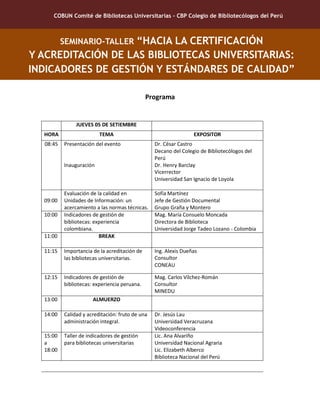 COBUN Comité de Bibliotecas Universitarias – CBP Colegio de Bibliotecólogos del Perú
SEMINARIO-TALLER “HACIA LA CERTIFICACIÓN
Y ACREDITACIÓN DE LAS BIBLIOTECAS UNIVERSITARIAS:
INDICADORES DE GESTIÓN Y ESTÁNDARES DE CALIDAD”
Programa
JUEVES 05 DE SETIEMBRE
HORA TEMA EXPOSITOR
08:45 Presentación del evento
Inauguración
Dr. César Castro
Decano del Colegio de Bibliotecólogos del
Perú
Dr. Henry Barclay
Vicerrector
Universidad San Ignacio de Loyola
09:00
Evaluación de la calidad en
Unidades de Información: un
acercamiento a las normas técnicas.
Sofía Martínez
Jefe de Gestión Documental
Grupo Graña y Montero
10:00 Indicadores de gestión de
bibliotecas: experiencia
colombiana.
Mag. María Consuelo Moncada
Directora de Biblioteca
Universidad Jorge Tadeo Lozano - Colombia
11:00 BREAK
11:15 Importancia de la acreditación de
las bibliotecas universitarias.
Ing. Alexis Dueñas
Consultor
CONEAU
12:15 Indicadores de gestión de
bibliotecas: experiencia peruana.
Mag. Carlos Vílchez-Román
Consultor
MINEDU
13:00 ALMUERZO
14:00 Calidad y acreditación: fruto de una
administración integral.
Dr. Jesús Lau
Universidad Veracruzana
Videoconferencia
15:00
a
18:00
Taller de indicadores de gestión
para bibliotecas universitarias
Lic. Ana Alvariño
Universidad Nacional Agraria
Lic. Elizabeth Alberco
Biblioteca Nacional del Perú
 