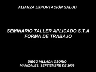 SEMINARIO TALLER APLICADO S.T.A FORMA DE TRABAJO DIEGO VILLADA OSORIO MANIZALES, SEPTIEMBRE DE 2009 ALIANZA EXPORTACIÓN SALUD  