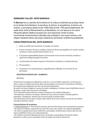 SEMINARIO TALLER ARTE BARROCO

El Barroco fue un periodo de la historia en la cultura occidental que produjo obras
en el campo de la literatura, la escultura, la pintura, la arquitectura, la danza y la
música, y que abarca desde el año 1600 hasta el año 1750 aproximadamente. Se
suele situar entre el Renacimiento y el Neoclásico, en una época en la cual la
influyente Iglesia Católica europea tuvo que reaccionar contra muchos
movimientos revolucionarios culturales que produjeron una nueva ciencia y una
religión disidente dentro del propio catolicismo dominante: la Reforma protestante.

CARACTERISTICAS DEL ARTE BARROCO

    1.   Están su sentido del movimiento, la energía y la tensión.

    2. Fuertes contrastes de luces y sombras realzan los efectos escenográficos de muchos cuadros,
       esculturas y obras arquitectónicavimiento, la en

    3. Una intensa espiritualidad aparece con frecuencia en las escenas de éxtasis, martirios y
       apariciones milagrosasergía y la tensión.

    4. La insinuación de enormes espacios es frecuente en la pintura y escultura barrocas

    5. El naturalismo.

    6. las pasiones y los temperamentos, magníficamente reflejados en los rostros de sus
       personajes.

    MANIFESTACIONES DEL BARROCO

    PINTURA.

El pintor barroco plasma la realidad tal y como la ve, con sus límites imprecisos, sus formas que
salen y entran, los objetos de primer plano intrascendentes, los escorzos y las posturas violentas, y
las composiciones diagonales que dan a la obra gran dinamismo.
Se acude a los temas religiosos, escenas de santos, mitológicos, el retrato, tanto el individual como el
de grupo, y surge como tema nuevo el bodegón.
No se entiende la pintura barroca sin hacer referencia a dos estéticas diferentes:
• El tenebrismo consiste en el choque violento de la luz contra la sombra. El fondo queda en
penumbra, o desaparece, mientras que la escena queda en primer plano.
• El eclecticismo trata de salvar el gusto clásico dentro de la nueva norma. Se trata de una estética
decorativa efectista y teatral.

Características de la pintura
La pintura barroca tuvo unas técnicas comunes, pero las obras tienen unas características comunes:
• Se impuso el realismo, representar las cosas tal y como eran, incluso sus rasgos desagradables.
• Se usaron composiciones menos simétricas y personajes y actitudes poco serenas, para dar una
mayor mobilidad y fuerza a las representaciones.
• Se utilizaba una técnica llamada claroscuro. Se basaba en generalizaron los fuertes efectos
luminosos, es decir, que se mezclaban zonas de sombra con otras de intensa luz.
 