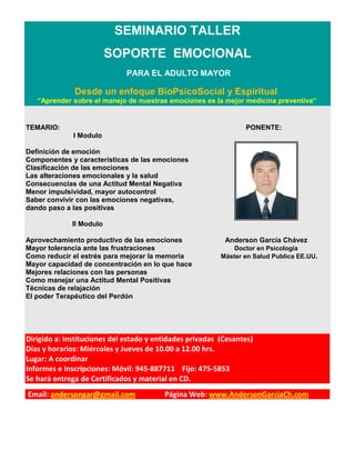 SEMINARIO TALLER
                         SOPORTE EMOCIONAL
                              PARA EL ADULTO MAYOR

              Desde un enfoque BioPsicoSocial y Espiritual
   “Aprender sobre el manejo de nuestras emociones es la mejor medicina preventiva”


TEMARIO:                                                         PONENTE:
              I Modulo

Definición de emoción
Componentes y características de las emociones
Clasificación de las emociones
Las alteraciones emocionales y la salud
Consecuencias de una Actitud Mental Negativa
Menor impulsividad, mayor autocontrol
Saber convivir con las emociones negativas,
dando paso a las positivas

             II Modulo

Aprovechamiento productivo de las emociones                Anderson García Chávez
Mayor tolerancia ante las frustraciones                       Doctor en Psicología
Como reducir el estrés para mejorar la memoria            Máster en Salud Publica EE.UU.
Mayor capacidad de concentración en lo que hace
Mejores relaciones con las personas
Como manejar una Actitud Mental Positivas
Técnicas de relajación
El poder Terapéutico del Perdón




Dirigido a: Instituciones del estado y entidades privadas (Cesantes)
Días y horarios: Miércoles y Jueves de 10.00 a 12.00 hrs.
Lugar: A coordinar
Informes e Inscripciones: Móvil: 945-887711 Fijo: 475-5853
Se hará entrega de Certificados y material en CD.
Email: andersongar@gmail.com             Página Web: www.AndersonGarciaCh.com
 